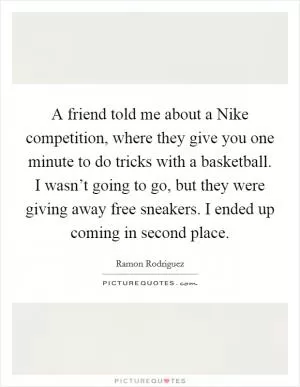 A friend told me about a Nike competition, where they give you one minute to do tricks with a basketball. I wasn’t going to go, but they were giving away free sneakers. I ended up coming in second place Picture Quote #1