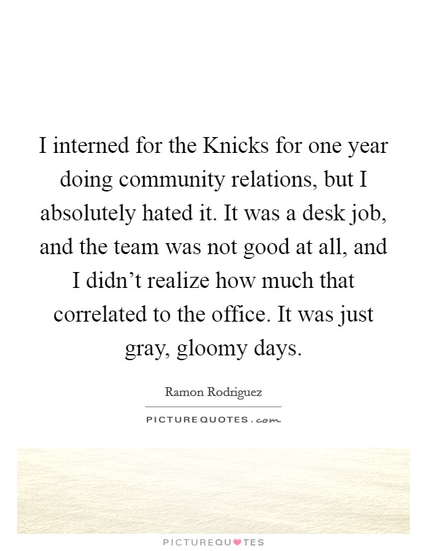 I interned for the Knicks for one year doing community relations, but I absolutely hated it. It was a desk job, and the team was not good at all, and I didn't realize how much that correlated to the office. It was just gray, gloomy days Picture Quote #1