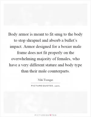 Body armor is meant to fit snug to the body to stop shrapnel and absorb a bullet’s impact. Armor designed for a boxier male frame does not fit properly on the overwhelming majority of females, who have a very different stature and body type than their male counterparts Picture Quote #1