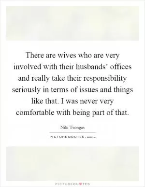 There are wives who are very involved with their husbands’ offices and really take their responsibility seriously in terms of issues and things like that. I was never very comfortable with being part of that Picture Quote #1