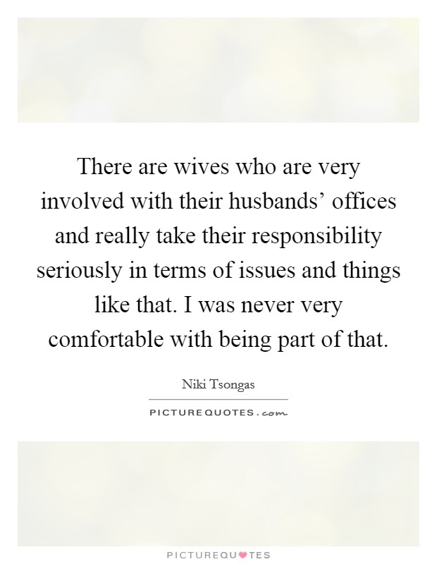 There are wives who are very involved with their husbands' offices and really take their responsibility seriously in terms of issues and things like that. I was never very comfortable with being part of that Picture Quote #1