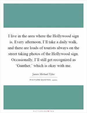I live in the area where the Hollywood sign is. Every afternoon, I’ll take a daily walk, and there are loads of tourists always on the street taking photos of the Hollywood sign. Occasionally, I’ll still get recognized as ‘Gunther,’ which is okay with me Picture Quote #1