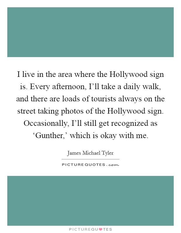 I live in the area where the Hollywood sign is. Every afternoon, I'll take a daily walk, and there are loads of tourists always on the street taking photos of the Hollywood sign. Occasionally, I'll still get recognized as ‘Gunther,' which is okay with me Picture Quote #1