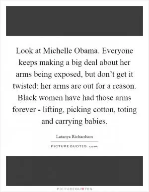 Look at Michelle Obama. Everyone keeps making a big deal about her arms being exposed, but don’t get it twisted: her arms are out for a reason. Black women have had those arms forever - lifting, picking cotton, toting and carrying babies Picture Quote #1