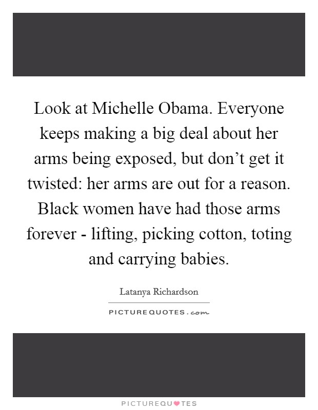 Look at Michelle Obama. Everyone keeps making a big deal about her arms being exposed, but don't get it twisted: her arms are out for a reason. Black women have had those arms forever - lifting, picking cotton, toting and carrying babies Picture Quote #1