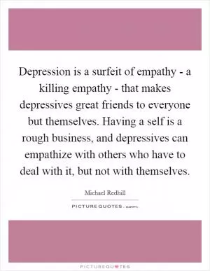 Depression is a surfeit of empathy - a killing empathy - that makes depressives great friends to everyone but themselves. Having a self is a rough business, and depressives can empathize with others who have to deal with it, but not with themselves Picture Quote #1