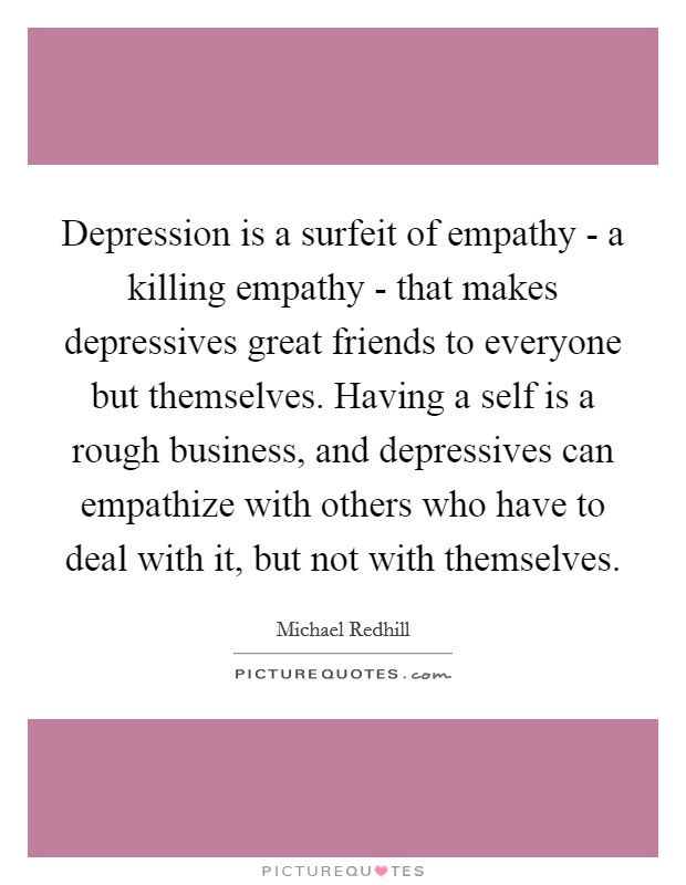Depression is a surfeit of empathy - a killing empathy - that makes depressives great friends to everyone but themselves. Having a self is a rough business, and depressives can empathize with others who have to deal with it, but not with themselves Picture Quote #1