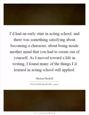I’d had an early stint in acting school, and there was something satisfying about becoming a character, about being inside another mind that you had to create out of yourself. As I moved toward a life in writing, I found many of the things I’d learned in acting school still applied Picture Quote #1