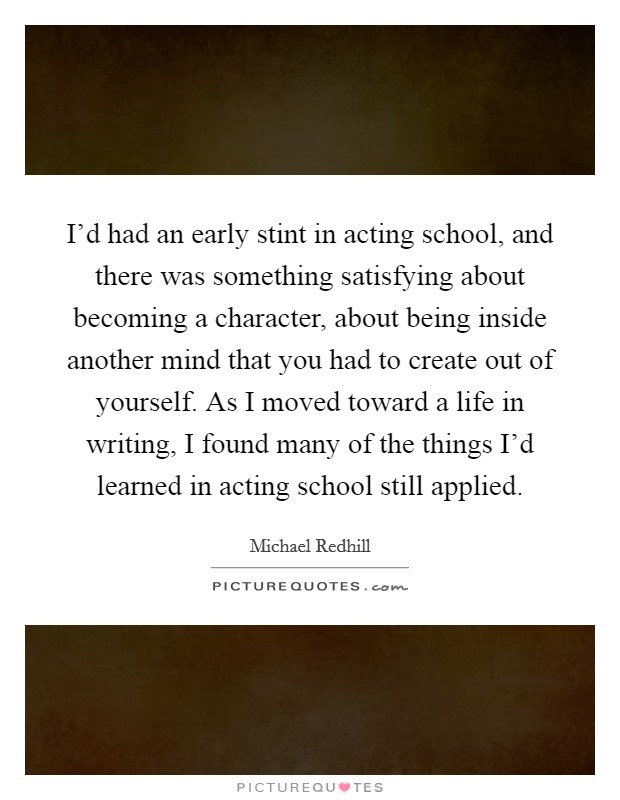 I'd had an early stint in acting school, and there was something satisfying about becoming a character, about being inside another mind that you had to create out of yourself. As I moved toward a life in writing, I found many of the things I'd learned in acting school still applied Picture Quote #1