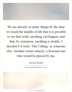 We are already so many things by the time we reach the middle of life that it is possible to see that really anything can happen, and that, by extension, anything is doable. I decided I’d write ‘The Calling’ as someone else. Another writer entirely, a fictional one who would be played by me Picture Quote #1
