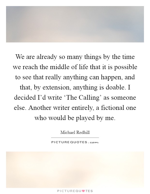 We are already so many things by the time we reach the middle of life that it is possible to see that really anything can happen, and that, by extension, anything is doable. I decided I'd write ‘The Calling' as someone else. Another writer entirely, a fictional one who would be played by me Picture Quote #1