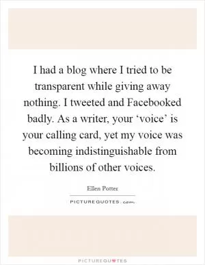 I had a blog where I tried to be transparent while giving away nothing. I tweeted and Facebooked badly. As a writer, your ‘voice’ is your calling card, yet my voice was becoming indistinguishable from billions of other voices Picture Quote #1