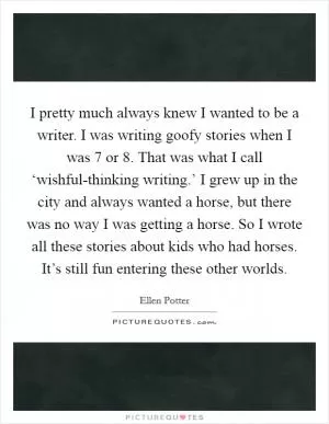 I pretty much always knew I wanted to be a writer. I was writing goofy stories when I was 7 or 8. That was what I call ‘wishful-thinking writing.’ I grew up in the city and always wanted a horse, but there was no way I was getting a horse. So I wrote all these stories about kids who had horses. It’s still fun entering these other worlds Picture Quote #1