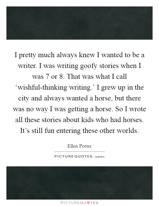 I pretty much always knew I wanted to be a writer. I was writing goofy stories when I was 7 or 8. That was what I call ‘wishful-thinking writing.' I grew up in the city and always wanted a horse, but there was no way I was getting a horse. So I wrote all these stories about kids who had horses. It's still fun entering these other worlds Picture Quote #1