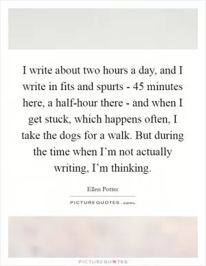 I write about two hours a day, and I write in fits and spurts - 45 minutes here, a half-hour there - and when I get stuck, which happens often, I take the dogs for a walk. But during the time when I’m not actually writing, I’m thinking Picture Quote #1