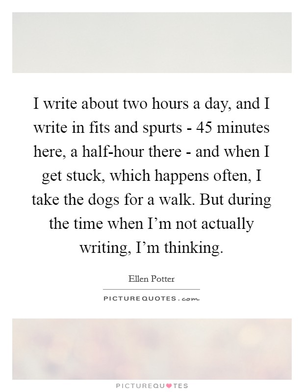 I write about two hours a day, and I write in fits and spurts - 45 minutes here, a half-hour there - and when I get stuck, which happens often, I take the dogs for a walk. But during the time when I'm not actually writing, I'm thinking Picture Quote #1