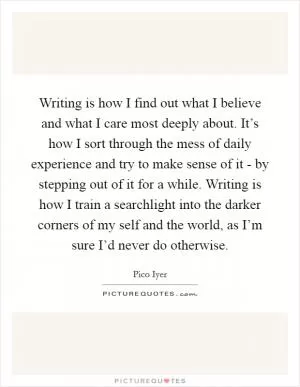 Writing is how I find out what I believe and what I care most deeply about. It’s how I sort through the mess of daily experience and try to make sense of it - by stepping out of it for a while. Writing is how I train a searchlight into the darker corners of my self and the world, as I’m sure I’d never do otherwise Picture Quote #1