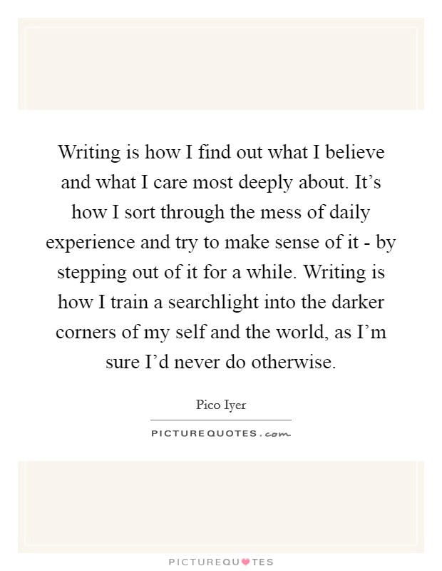 Writing is how I find out what I believe and what I care most deeply about. It's how I sort through the mess of daily experience and try to make sense of it - by stepping out of it for a while. Writing is how I train a searchlight into the darker corners of my self and the world, as I'm sure I'd never do otherwise Picture Quote #1