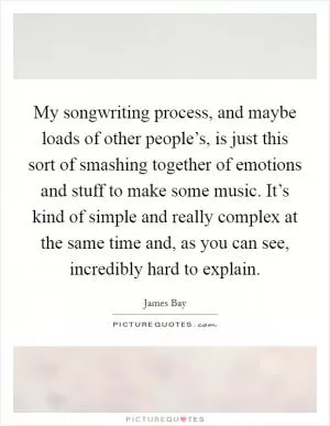 My songwriting process, and maybe loads of other people’s, is just this sort of smashing together of emotions and stuff to make some music. It’s kind of simple and really complex at the same time and, as you can see, incredibly hard to explain Picture Quote #1