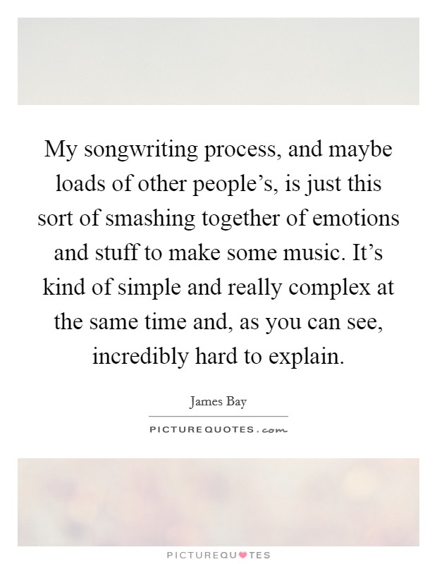 My songwriting process, and maybe loads of other people's, is just this sort of smashing together of emotions and stuff to make some music. It's kind of simple and really complex at the same time and, as you can see, incredibly hard to explain Picture Quote #1