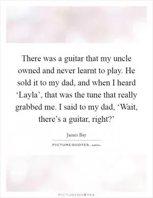 There was a guitar that my uncle owned and never learnt to play. He sold it to my dad, and when I heard ‘Layla’, that was the tune that really grabbed me. I said to my dad, ‘Wait, there’s a guitar, right?’ Picture Quote #1