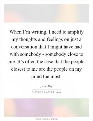When I’m writing, I need to amplify my thoughts and feelings on just a conversation that I might have had with somebody - somebody close to me. It’s often the case that the people closest to me are the people on my mind the most Picture Quote #1