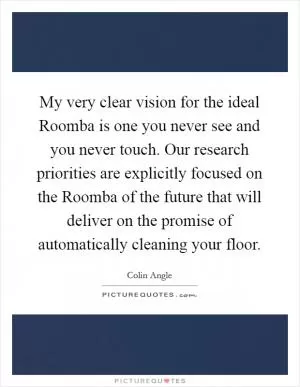 My very clear vision for the ideal Roomba is one you never see and you never touch. Our research priorities are explicitly focused on the Roomba of the future that will deliver on the promise of automatically cleaning your floor Picture Quote #1