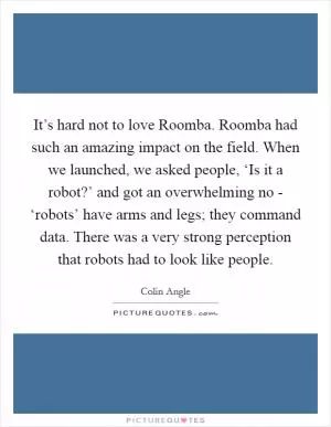 It’s hard not to love Roomba. Roomba had such an amazing impact on the field. When we launched, we asked people, ‘Is it a robot?’ and got an overwhelming no - ‘robots’ have arms and legs; they command data. There was a very strong perception that robots had to look like people Picture Quote #1