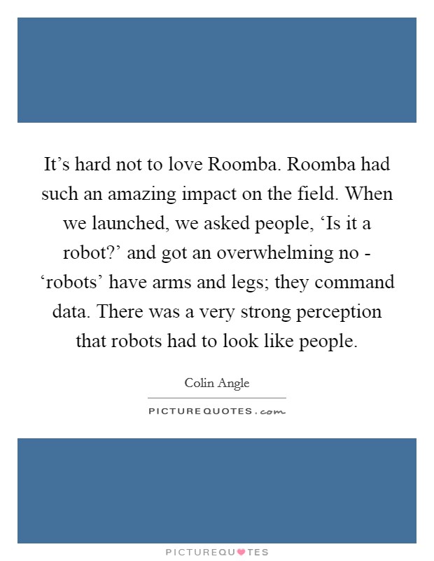 It's hard not to love Roomba. Roomba had such an amazing impact on the field. When we launched, we asked people, ‘Is it a robot?' and got an overwhelming no - ‘robots' have arms and legs; they command data. There was a very strong perception that robots had to look like people Picture Quote #1