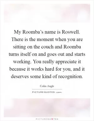 My Roomba’s name is Roswell. There is the moment when you are sitting on the couch and Roomba turns itself on and goes out and starts working. You really appreciate it because it works hard for you, and it deserves some kind of recognition Picture Quote #1