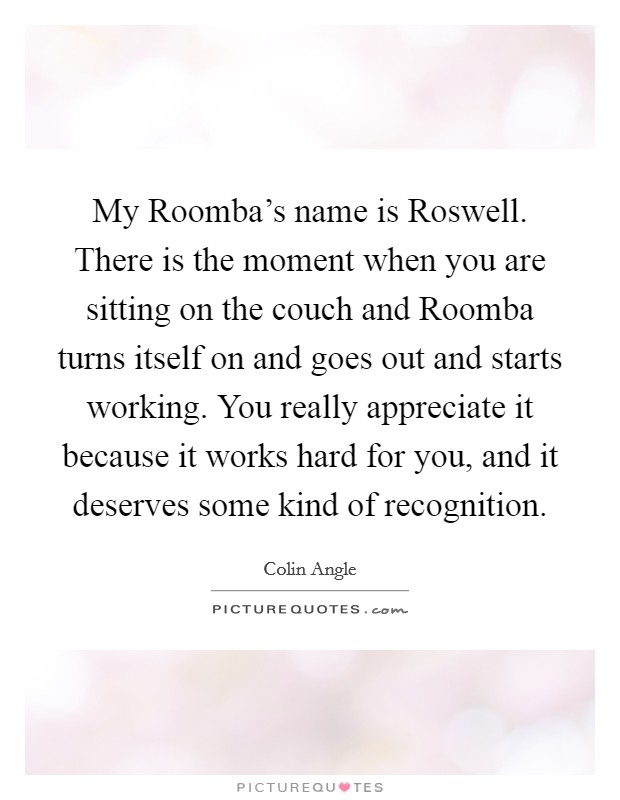 My Roomba's name is Roswell. There is the moment when you are sitting on the couch and Roomba turns itself on and goes out and starts working. You really appreciate it because it works hard for you, and it deserves some kind of recognition Picture Quote #1