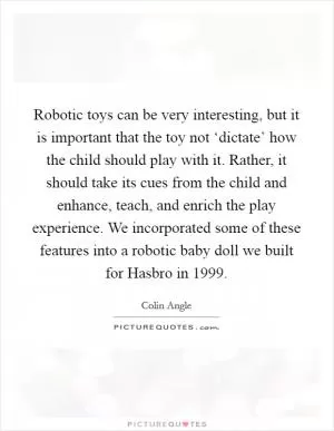 Robotic toys can be very interesting, but it is important that the toy not ‘dictate’ how the child should play with it. Rather, it should take its cues from the child and enhance, teach, and enrich the play experience. We incorporated some of these features into a robotic baby doll we built for Hasbro in 1999 Picture Quote #1