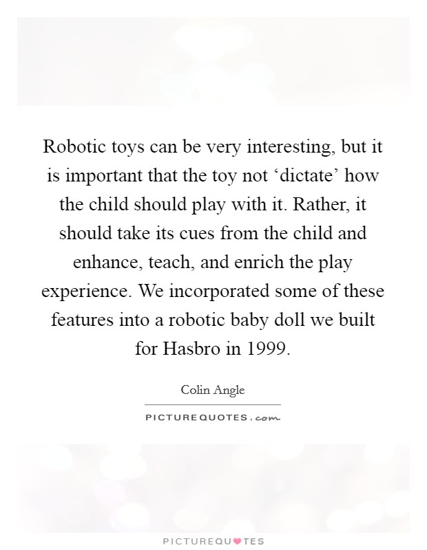Robotic toys can be very interesting, but it is important that the toy not ‘dictate' how the child should play with it. Rather, it should take its cues from the child and enhance, teach, and enrich the play experience. We incorporated some of these features into a robotic baby doll we built for Hasbro in 1999 Picture Quote #1
