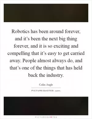 Robotics has been around forever, and it’s been the next big thing forever, and it is so exciting and compelling that it’s easy to get carried away. People almost always do, and that’s one of the things that has held back the industry Picture Quote #1