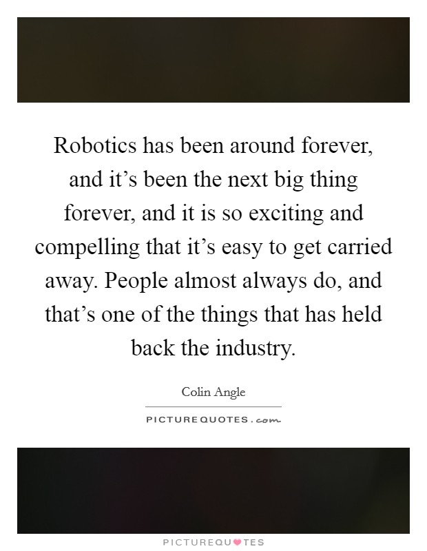 Robotics has been around forever, and it's been the next big thing forever, and it is so exciting and compelling that it's easy to get carried away. People almost always do, and that's one of the things that has held back the industry Picture Quote #1