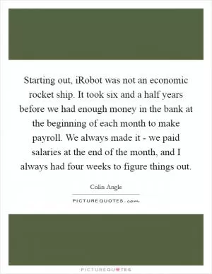 Starting out, iRobot was not an economic rocket ship. It took six and a half years before we had enough money in the bank at the beginning of each month to make payroll. We always made it - we paid salaries at the end of the month, and I always had four weeks to figure things out Picture Quote #1