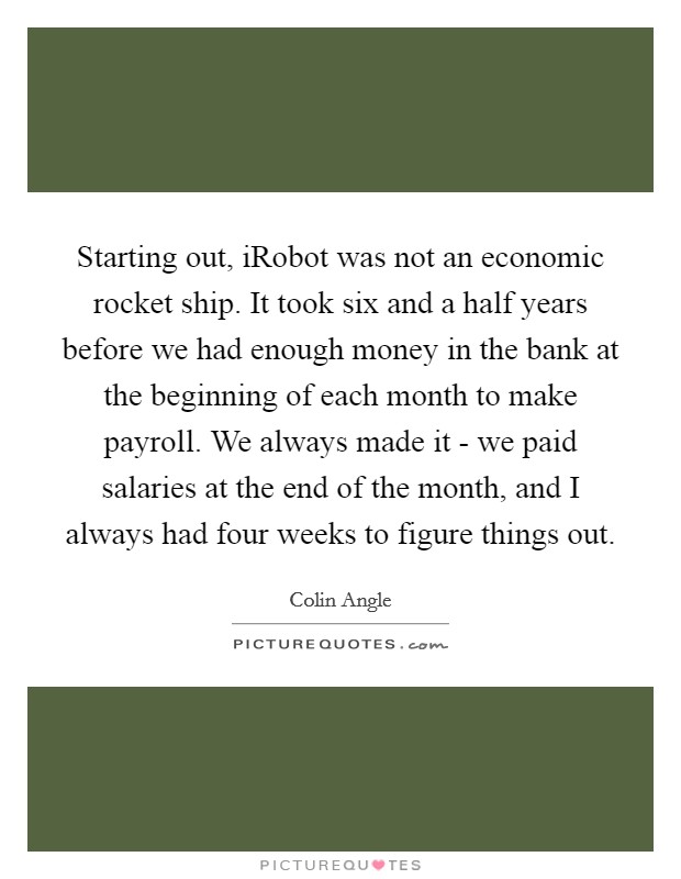 Starting out, iRobot was not an economic rocket ship. It took six and a half years before we had enough money in the bank at the beginning of each month to make payroll. We always made it - we paid salaries at the end of the month, and I always had four weeks to figure things out Picture Quote #1