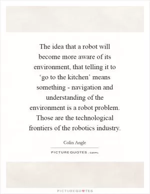 The idea that a robot will become more aware of its environment, that telling it to ‘go to the kitchen’ means something - navigation and understanding of the environment is a robot problem. Those are the technological frontiers of the robotics industry Picture Quote #1