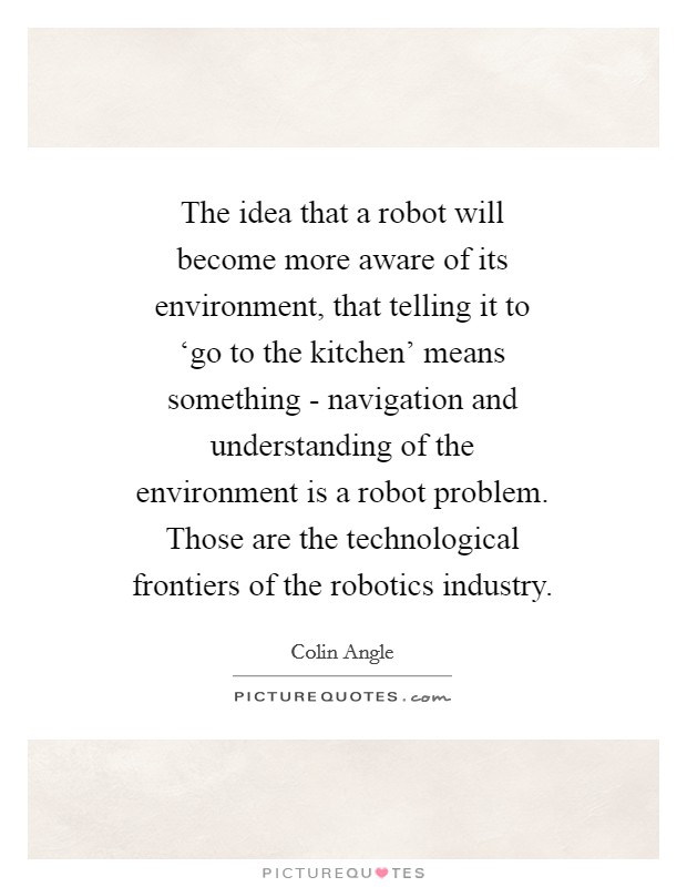 The idea that a robot will become more aware of its environment, that telling it to ‘go to the kitchen' means something - navigation and understanding of the environment is a robot problem. Those are the technological frontiers of the robotics industry Picture Quote #1