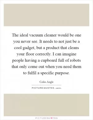 The ideal vacuum cleaner would be one you never see. It needs to not just be a cool gadget, but a product that cleans your floor correctly. I can imagine people having a cupboard full of robots that only come out when you need them to fulfil a specific purpose Picture Quote #1