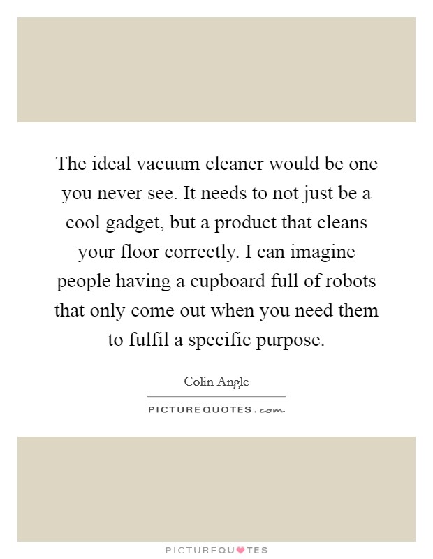 The ideal vacuum cleaner would be one you never see. It needs to not just be a cool gadget, but a product that cleans your floor correctly. I can imagine people having a cupboard full of robots that only come out when you need them to fulfil a specific purpose Picture Quote #1