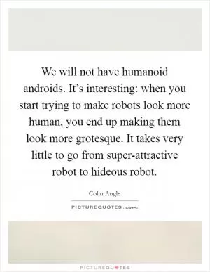 We will not have humanoid androids. It’s interesting: when you start trying to make robots look more human, you end up making them look more grotesque. It takes very little to go from super-attractive robot to hideous robot Picture Quote #1