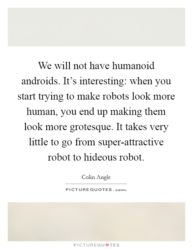 We will not have humanoid androids. It's interesting: when you start trying to make robots look more human, you end up making them look more grotesque. It takes very little to go from super-attractive robot to hideous robot Picture Quote #1