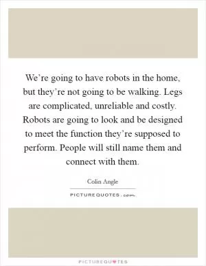 We’re going to have robots in the home, but they’re not going to be walking. Legs are complicated, unreliable and costly. Robots are going to look and be designed to meet the function they’re supposed to perform. People will still name them and connect with them Picture Quote #1