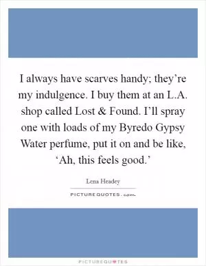 I always have scarves handy; they’re my indulgence. I buy them at an L.A. shop called Lost and Found. I’ll spray one with loads of my Byredo Gypsy Water perfume, put it on and be like, ‘Ah, this feels good.’ Picture Quote #1