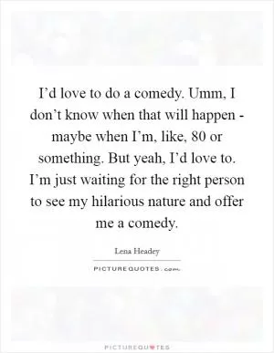 I’d love to do a comedy. Umm, I don’t know when that will happen - maybe when I’m, like, 80 or something. But yeah, I’d love to. I’m just waiting for the right person to see my hilarious nature and offer me a comedy Picture Quote #1