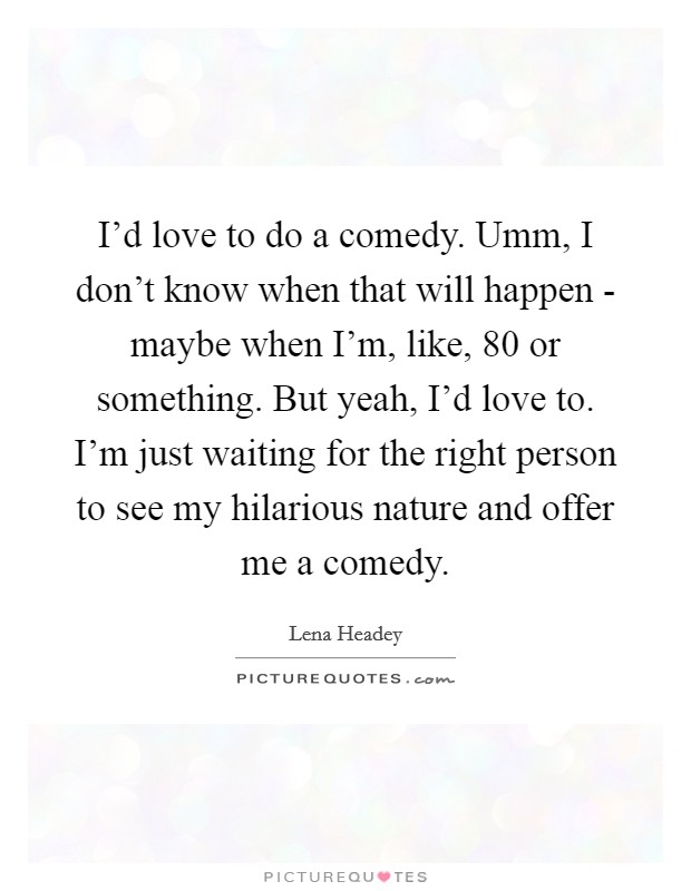 I'd love to do a comedy. Umm, I don't know when that will happen - maybe when I'm, like, 80 or something. But yeah, I'd love to. I'm just waiting for the right person to see my hilarious nature and offer me a comedy Picture Quote #1