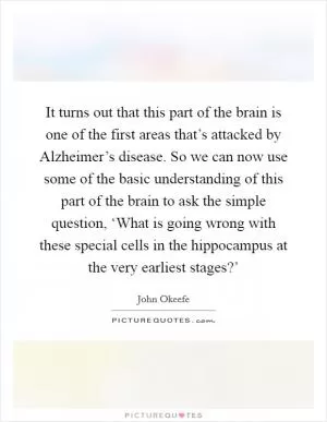 It turns out that this part of the brain is one of the first areas that’s attacked by Alzheimer’s disease. So we can now use some of the basic understanding of this part of the brain to ask the simple question, ‘What is going wrong with these special cells in the hippocampus at the very earliest stages?’ Picture Quote #1