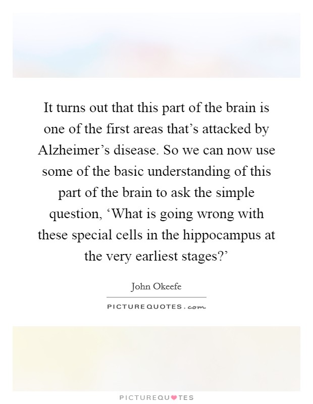 It turns out that this part of the brain is one of the first areas that's attacked by Alzheimer's disease. So we can now use some of the basic understanding of this part of the brain to ask the simple question, ‘What is going wrong with these special cells in the hippocampus at the very earliest stages?' Picture Quote #1