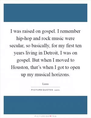 I was raised on gospel. I remember hip-hop and rock music were secular, so basically, for my first ten years living in Detroit, I was on gospel. But when I moved to Houston, that’s when I got to open up my musical horizons Picture Quote #1